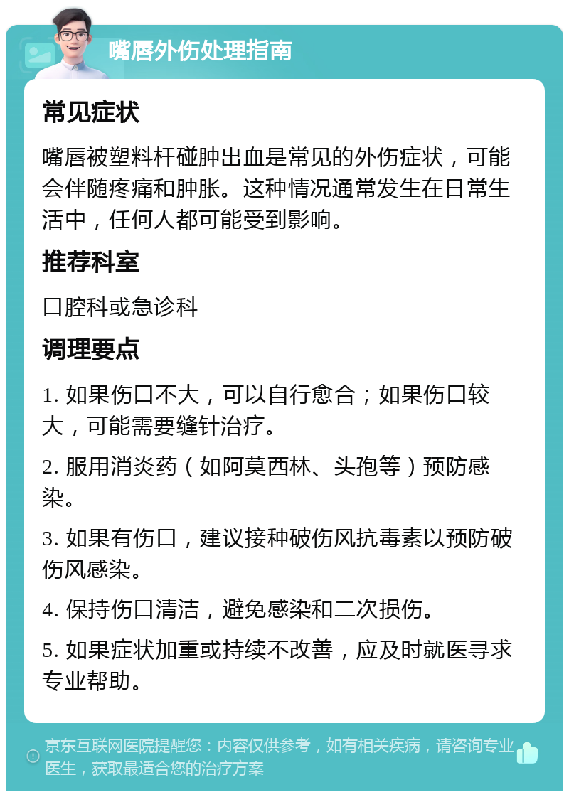 嘴唇外伤处理指南 常见症状 嘴唇被塑料杆碰肿出血是常见的外伤症状，可能会伴随疼痛和肿胀。这种情况通常发生在日常生活中，任何人都可能受到影响。 推荐科室 口腔科或急诊科 调理要点 1. 如果伤口不大，可以自行愈合；如果伤口较大，可能需要缝针治疗。 2. 服用消炎药（如阿莫西林、头孢等）预防感染。 3. 如果有伤口，建议接种破伤风抗毒素以预防破伤风感染。 4. 保持伤口清洁，避免感染和二次损伤。 5. 如果症状加重或持续不改善，应及时就医寻求专业帮助。