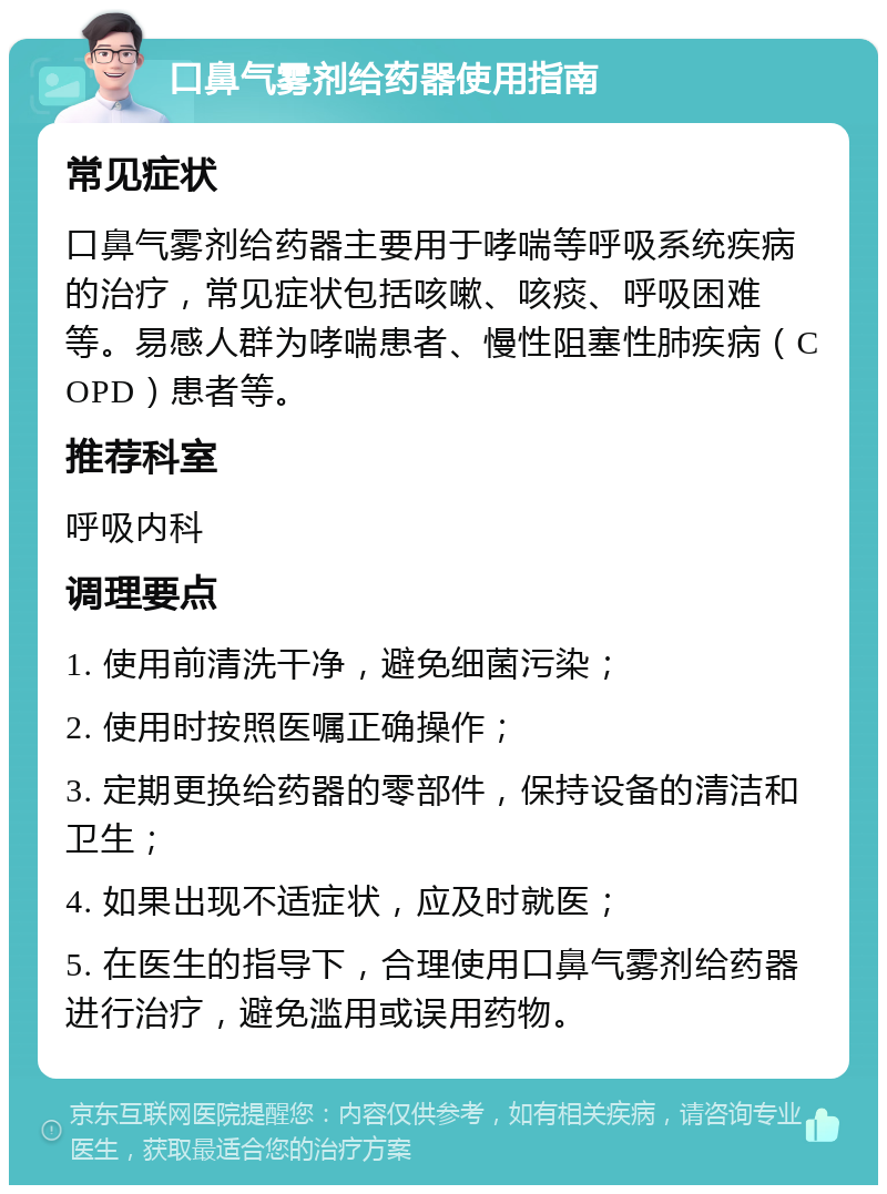 口鼻气雾剂给药器使用指南 常见症状 口鼻气雾剂给药器主要用于哮喘等呼吸系统疾病的治疗，常见症状包括咳嗽、咳痰、呼吸困难等。易感人群为哮喘患者、慢性阻塞性肺疾病（COPD）患者等。 推荐科室 呼吸内科 调理要点 1. 使用前清洗干净，避免细菌污染； 2. 使用时按照医嘱正确操作； 3. 定期更换给药器的零部件，保持设备的清洁和卫生； 4. 如果出现不适症状，应及时就医； 5. 在医生的指导下，合理使用口鼻气雾剂给药器进行治疗，避免滥用或误用药物。