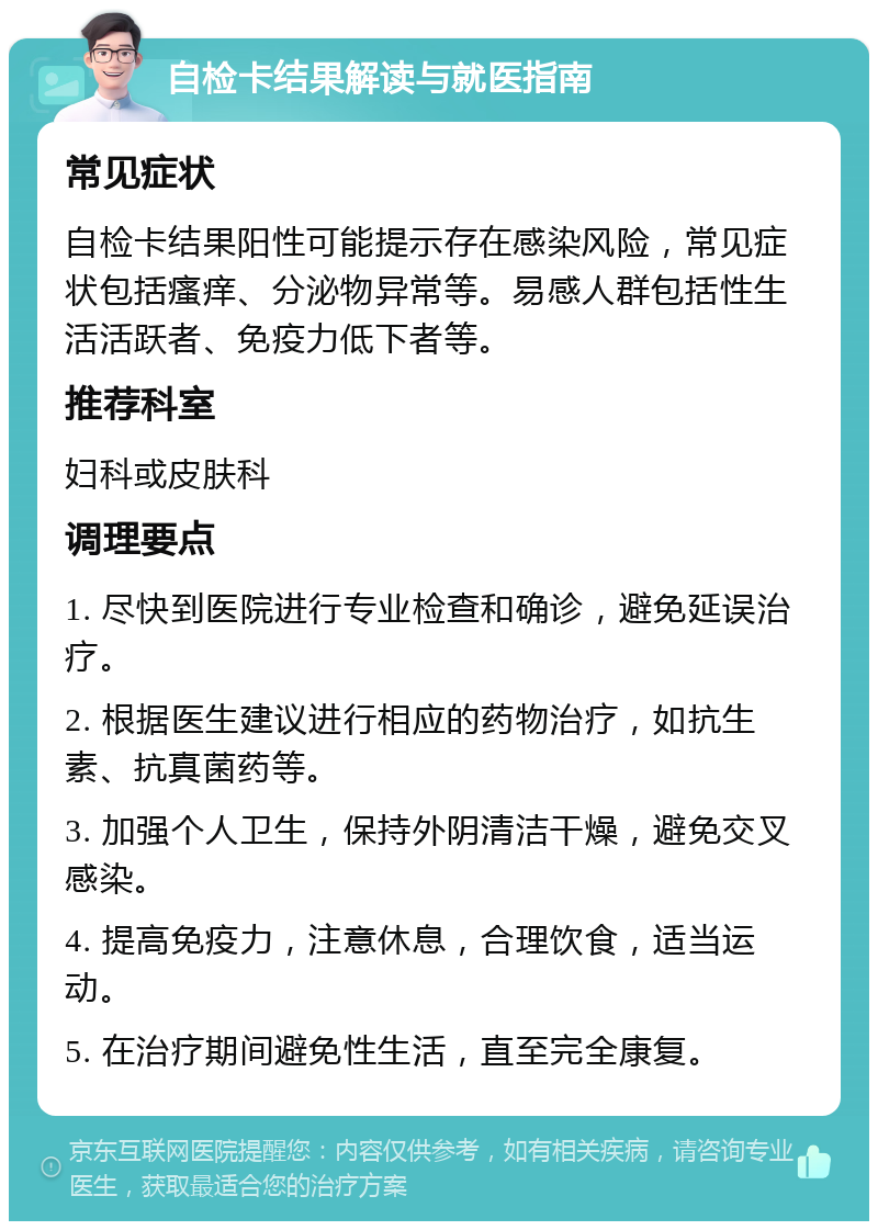 自检卡结果解读与就医指南 常见症状 自检卡结果阳性可能提示存在感染风险，常见症状包括瘙痒、分泌物异常等。易感人群包括性生活活跃者、免疫力低下者等。 推荐科室 妇科或皮肤科 调理要点 1. 尽快到医院进行专业检查和确诊，避免延误治疗。 2. 根据医生建议进行相应的药物治疗，如抗生素、抗真菌药等。 3. 加强个人卫生，保持外阴清洁干燥，避免交叉感染。 4. 提高免疫力，注意休息，合理饮食，适当运动。 5. 在治疗期间避免性生活，直至完全康复。