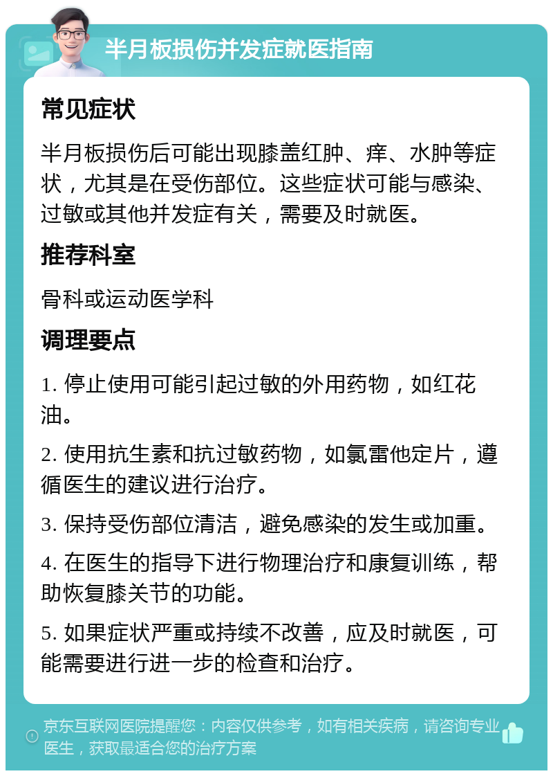 半月板损伤并发症就医指南 常见症状 半月板损伤后可能出现膝盖红肿、痒、水肿等症状，尤其是在受伤部位。这些症状可能与感染、过敏或其他并发症有关，需要及时就医。 推荐科室 骨科或运动医学科 调理要点 1. 停止使用可能引起过敏的外用药物，如红花油。 2. 使用抗生素和抗过敏药物，如氯雷他定片，遵循医生的建议进行治疗。 3. 保持受伤部位清洁，避免感染的发生或加重。 4. 在医生的指导下进行物理治疗和康复训练，帮助恢复膝关节的功能。 5. 如果症状严重或持续不改善，应及时就医，可能需要进行进一步的检查和治疗。