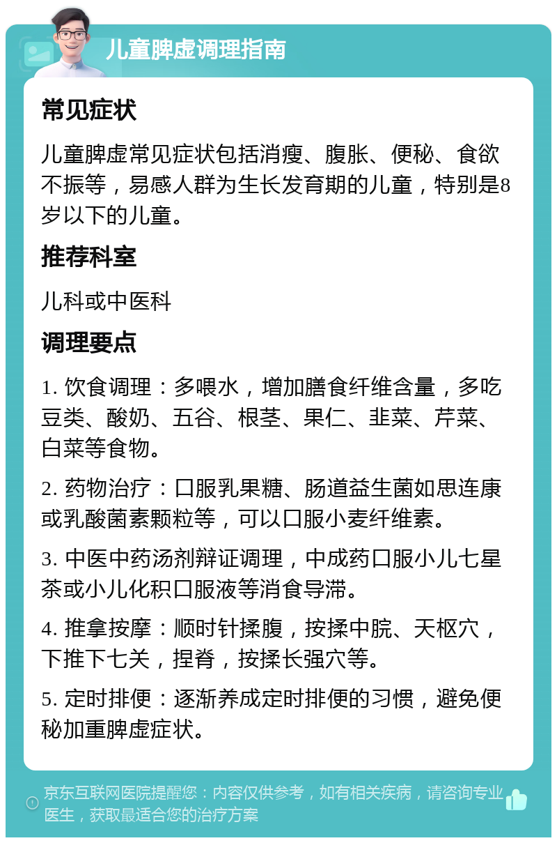 儿童脾虚调理指南 常见症状 儿童脾虚常见症状包括消瘦、腹胀、便秘、食欲不振等，易感人群为生长发育期的儿童，特别是8岁以下的儿童。 推荐科室 儿科或中医科 调理要点 1. 饮食调理：多喂水，增加膳食纤维含量，多吃豆类、酸奶、五谷、根茎、果仁、韭菜、芹菜、白菜等食物。 2. 药物治疗：口服乳果糖、肠道益生菌如思连康或乳酸菌素颗粒等，可以口服小麦纤维素。 3. 中医中药汤剂辩证调理，中成药口服小儿七星茶或小儿化积口服液等消食导滞。 4. 推拿按摩：顺时针揉腹，按揉中脘、天枢穴，下推下七关，捏脊，按揉长强穴等。 5. 定时排便：逐渐养成定时排便的习惯，避免便秘加重脾虚症状。