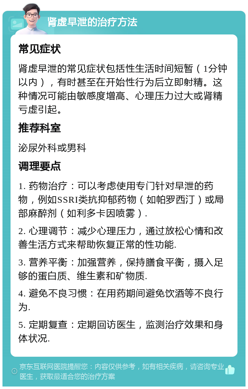 肾虚早泄的治疗方法 常见症状 肾虚早泄的常见症状包括性生活时间短暂（1分钟以内），有时甚至在开始性行为后立即射精。这种情况可能由敏感度增高、心理压力过大或肾精亏虚引起。 推荐科室 泌尿外科或男科 调理要点 1. 药物治疗：可以考虑使用专门针对早泄的药物，例如SSRI类抗抑郁药物（如帕罗西汀）或局部麻醉剂（如利多卡因喷雾）. 2. 心理调节：减少心理压力，通过放松心情和改善生活方式来帮助恢复正常的性功能. 3. 营养平衡：加强营养，保持膳食平衡，摄入足够的蛋白质、维生素和矿物质. 4. 避免不良习惯：在用药期间避免饮酒等不良行为. 5. 定期复查：定期回访医生，监测治疗效果和身体状况.