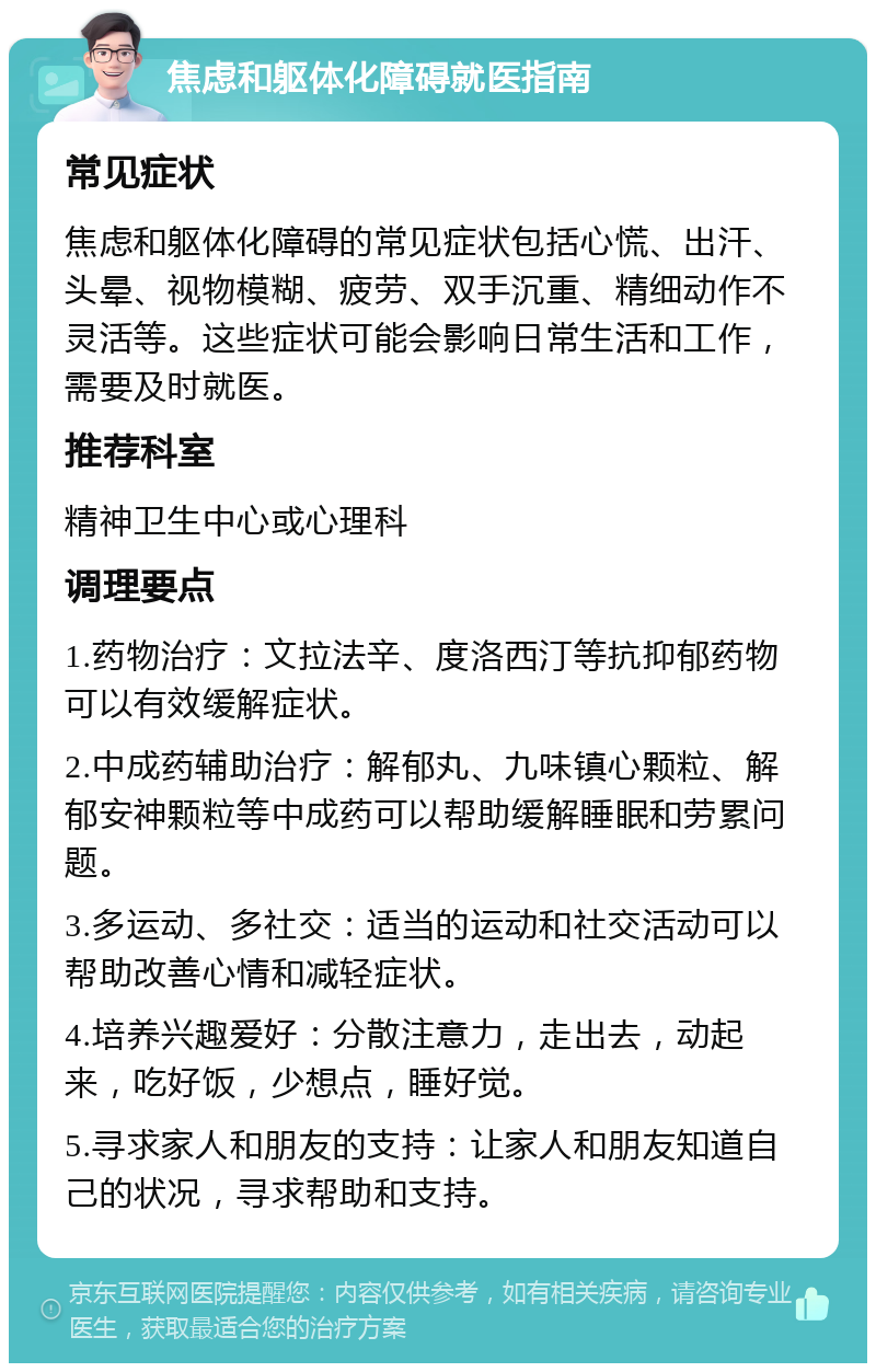 焦虑和躯体化障碍就医指南 常见症状 焦虑和躯体化障碍的常见症状包括心慌、出汗、头晕、视物模糊、疲劳、双手沉重、精细动作不灵活等。这些症状可能会影响日常生活和工作，需要及时就医。 推荐科室 精神卫生中心或心理科 调理要点 1.药物治疗：文拉法辛、度洛西汀等抗抑郁药物可以有效缓解症状。 2.中成药辅助治疗：解郁丸、九味镇心颗粒、解郁安神颗粒等中成药可以帮助缓解睡眠和劳累问题。 3.多运动、多社交：适当的运动和社交活动可以帮助改善心情和减轻症状。 4.培养兴趣爱好：分散注意力，走出去，动起来，吃好饭，少想点，睡好觉。 5.寻求家人和朋友的支持：让家人和朋友知道自己的状况，寻求帮助和支持。