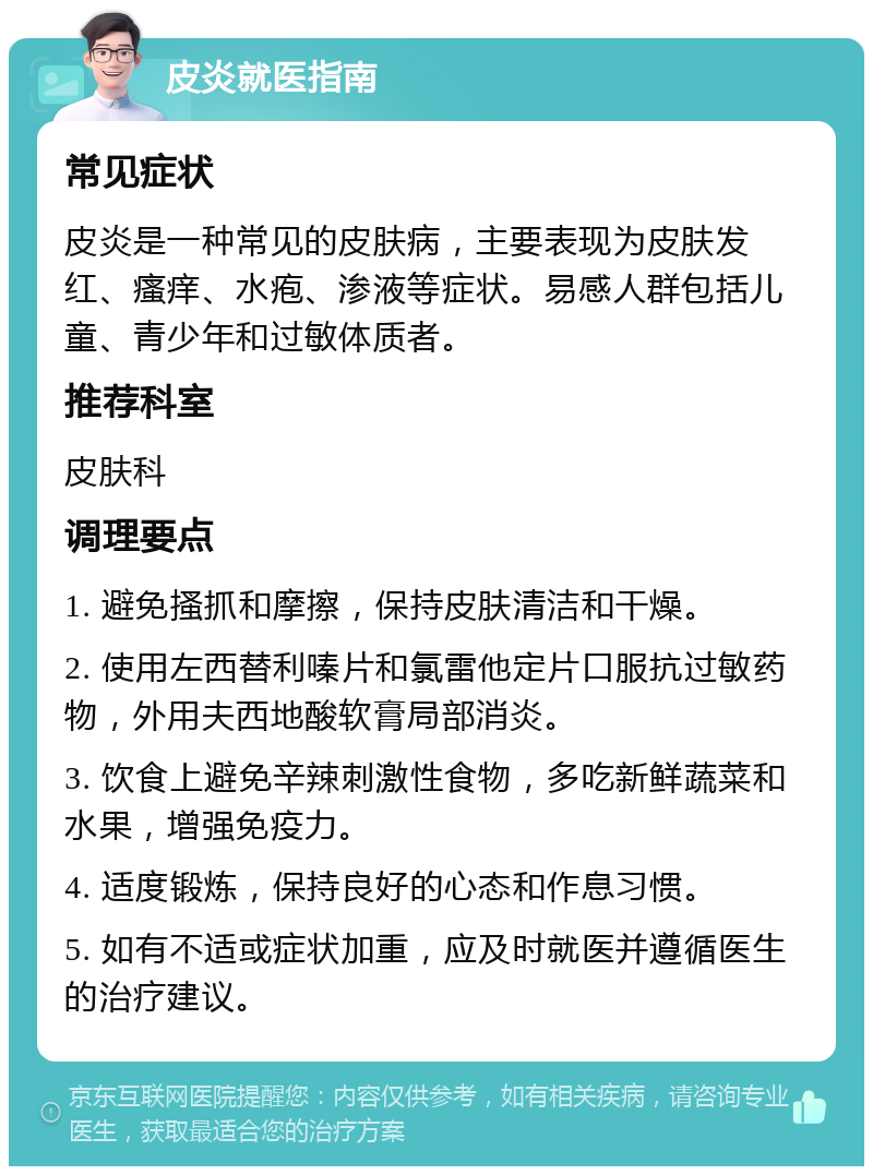 皮炎就医指南 常见症状 皮炎是一种常见的皮肤病，主要表现为皮肤发红、瘙痒、水疱、渗液等症状。易感人群包括儿童、青少年和过敏体质者。 推荐科室 皮肤科 调理要点 1. 避免搔抓和摩擦，保持皮肤清洁和干燥。 2. 使用左西替利嗪片和氯雷他定片口服抗过敏药物，外用夫西地酸软膏局部消炎。 3. 饮食上避免辛辣刺激性食物，多吃新鲜蔬菜和水果，增强免疫力。 4. 适度锻炼，保持良好的心态和作息习惯。 5. 如有不适或症状加重，应及时就医并遵循医生的治疗建议。