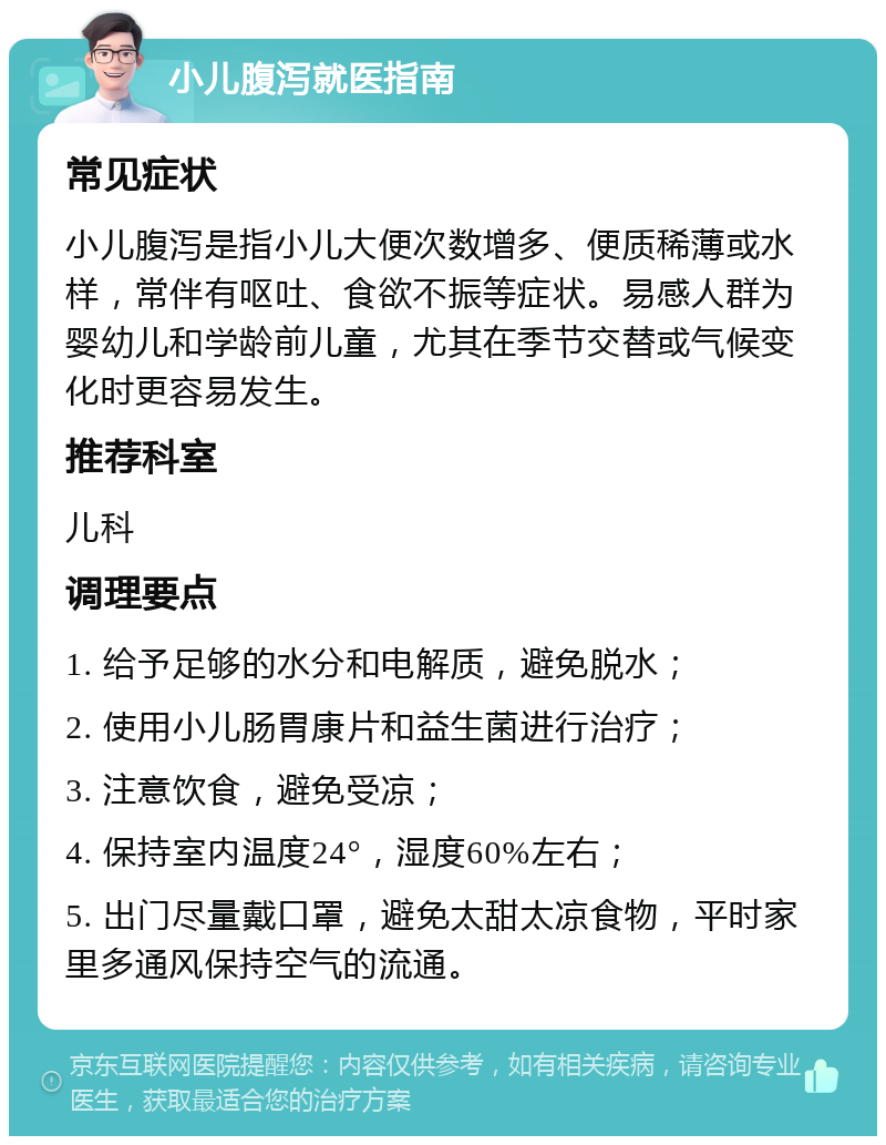 小儿腹泻就医指南 常见症状 小儿腹泻是指小儿大便次数增多、便质稀薄或水样，常伴有呕吐、食欲不振等症状。易感人群为婴幼儿和学龄前儿童，尤其在季节交替或气候变化时更容易发生。 推荐科室 儿科 调理要点 1. 给予足够的水分和电解质，避免脱水； 2. 使用小儿肠胃康片和益生菌进行治疗； 3. 注意饮食，避免受凉； 4. 保持室内温度24°，湿度60%左右； 5. 出门尽量戴口罩，避免太甜太凉食物，平时家里多通风保持空气的流通。