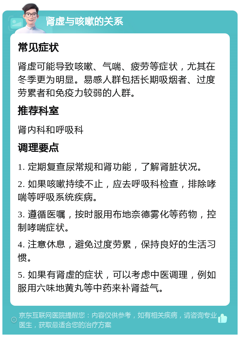 肾虚与咳嗽的关系 常见症状 肾虚可能导致咳嗽、气喘、疲劳等症状，尤其在冬季更为明显。易感人群包括长期吸烟者、过度劳累者和免疫力较弱的人群。 推荐科室 肾内科和呼吸科 调理要点 1. 定期复查尿常规和肾功能，了解肾脏状况。 2. 如果咳嗽持续不止，应去呼吸科检查，排除哮喘等呼吸系统疾病。 3. 遵循医嘱，按时服用布地奈德雾化等药物，控制哮喘症状。 4. 注意休息，避免过度劳累，保持良好的生活习惯。 5. 如果有肾虚的症状，可以考虑中医调理，例如服用六味地黄丸等中药来补肾益气。