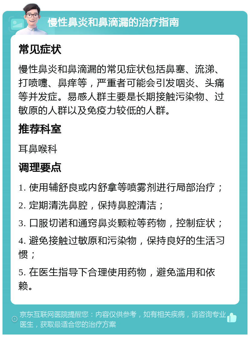 慢性鼻炎和鼻滴漏的治疗指南 常见症状 慢性鼻炎和鼻滴漏的常见症状包括鼻塞、流涕、打喷嚏、鼻痒等，严重者可能会引发咽炎、头痛等并发症。易感人群主要是长期接触污染物、过敏原的人群以及免疫力较低的人群。 推荐科室 耳鼻喉科 调理要点 1. 使用辅舒良或内舒拿等喷雾剂进行局部治疗； 2. 定期清洗鼻腔，保持鼻腔清洁； 3. 口服切诺和通窍鼻炎颗粒等药物，控制症状； 4. 避免接触过敏原和污染物，保持良好的生活习惯； 5. 在医生指导下合理使用药物，避免滥用和依赖。