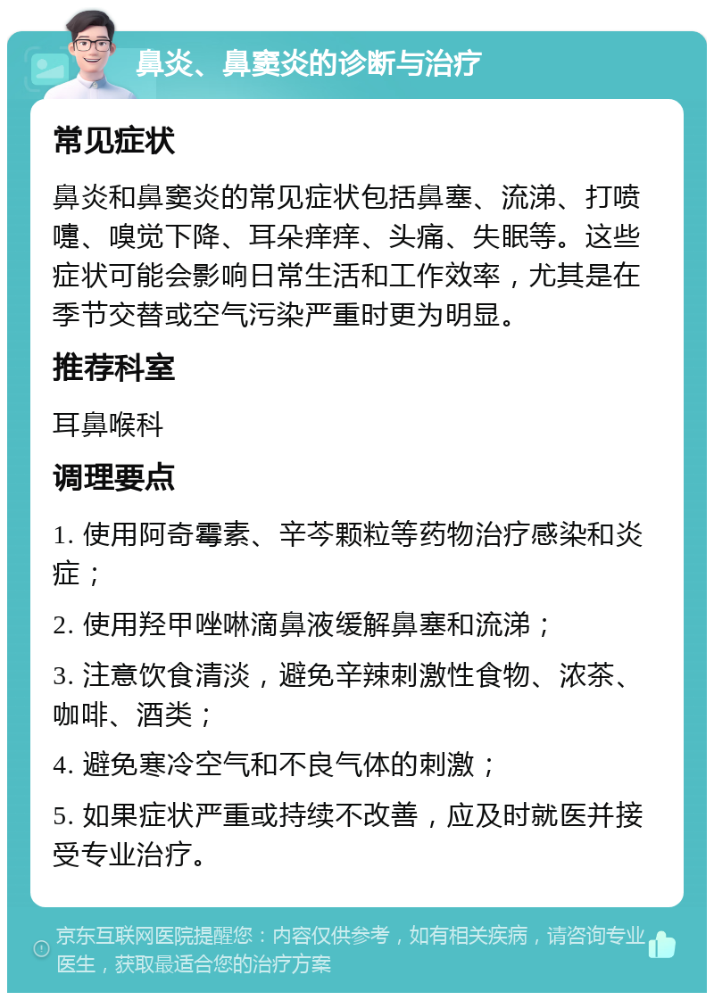 鼻炎、鼻窦炎的诊断与治疗 常见症状 鼻炎和鼻窦炎的常见症状包括鼻塞、流涕、打喷嚏、嗅觉下降、耳朵痒痒、头痛、失眠等。这些症状可能会影响日常生活和工作效率，尤其是在季节交替或空气污染严重时更为明显。 推荐科室 耳鼻喉科 调理要点 1. 使用阿奇霉素、辛芩颗粒等药物治疗感染和炎症； 2. 使用羟甲唑啉滴鼻液缓解鼻塞和流涕； 3. 注意饮食清淡，避免辛辣刺激性食物、浓茶、咖啡、酒类； 4. 避免寒冷空气和不良气体的刺激； 5. 如果症状严重或持续不改善，应及时就医并接受专业治疗。