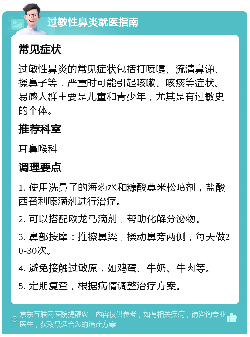 过敏性鼻炎就医指南 常见症状 过敏性鼻炎的常见症状包括打喷嚏、流清鼻涕、揉鼻子等，严重时可能引起咳嗽、咳痰等症状。易感人群主要是儿童和青少年，尤其是有过敏史的个体。 推荐科室 耳鼻喉科 调理要点 1. 使用洗鼻子的海药水和糠酸莫米松喷剂，盐酸西替利嗪滴剂进行治疗。 2. 可以搭配欧龙马滴剂，帮助化解分泌物。 3. 鼻部按摩：推擦鼻梁，揉动鼻旁两侧，每天做20-30次。 4. 避免接触过敏原，如鸡蛋、牛奶、牛肉等。 5. 定期复查，根据病情调整治疗方案。