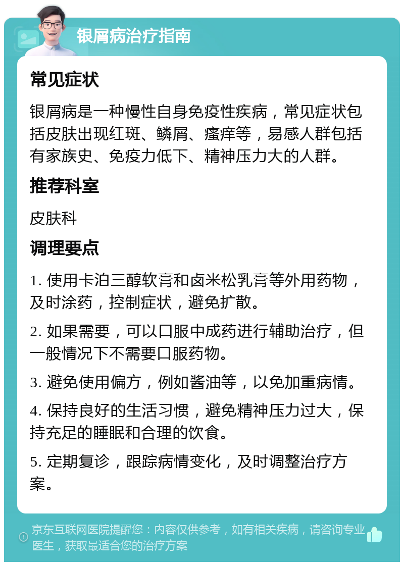 银屑病治疗指南 常见症状 银屑病是一种慢性自身免疫性疾病，常见症状包括皮肤出现红斑、鳞屑、瘙痒等，易感人群包括有家族史、免疫力低下、精神压力大的人群。 推荐科室 皮肤科 调理要点 1. 使用卡泊三醇软膏和卤米松乳膏等外用药物，及时涂药，控制症状，避免扩散。 2. 如果需要，可以口服中成药进行辅助治疗，但一般情况下不需要口服药物。 3. 避免使用偏方，例如酱油等，以免加重病情。 4. 保持良好的生活习惯，避免精神压力过大，保持充足的睡眠和合理的饮食。 5. 定期复诊，跟踪病情变化，及时调整治疗方案。