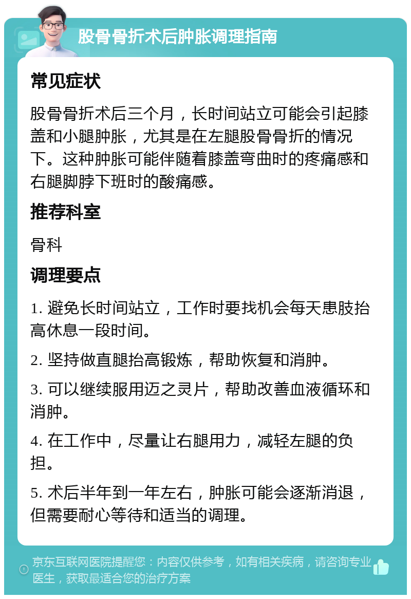 股骨骨折术后肿胀调理指南 常见症状 股骨骨折术后三个月，长时间站立可能会引起膝盖和小腿肿胀，尤其是在左腿股骨骨折的情况下。这种肿胀可能伴随着膝盖弯曲时的疼痛感和右腿脚脖下班时的酸痛感。 推荐科室 骨科 调理要点 1. 避免长时间站立，工作时要找机会每天患肢抬高休息一段时间。 2. 坚持做直腿抬高锻炼，帮助恢复和消肿。 3. 可以继续服用迈之灵片，帮助改善血液循环和消肿。 4. 在工作中，尽量让右腿用力，减轻左腿的负担。 5. 术后半年到一年左右，肿胀可能会逐渐消退，但需要耐心等待和适当的调理。