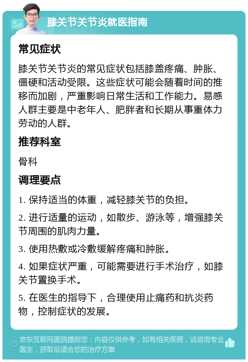 膝关节关节炎就医指南 常见症状 膝关节关节炎的常见症状包括膝盖疼痛、肿胀、僵硬和活动受限。这些症状可能会随着时间的推移而加剧，严重影响日常生活和工作能力。易感人群主要是中老年人、肥胖者和长期从事重体力劳动的人群。 推荐科室 骨科 调理要点 1. 保持适当的体重，减轻膝关节的负担。 2. 进行适量的运动，如散步、游泳等，增强膝关节周围的肌肉力量。 3. 使用热敷或冷敷缓解疼痛和肿胀。 4. 如果症状严重，可能需要进行手术治疗，如膝关节置换手术。 5. 在医生的指导下，合理使用止痛药和抗炎药物，控制症状的发展。