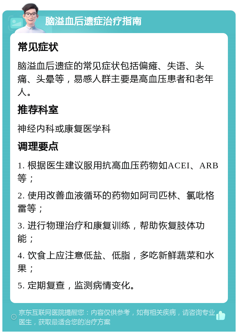 脑溢血后遗症治疗指南 常见症状 脑溢血后遗症的常见症状包括偏瘫、失语、头痛、头晕等，易感人群主要是高血压患者和老年人。 推荐科室 神经内科或康复医学科 调理要点 1. 根据医生建议服用抗高血压药物如ACEI、ARB等； 2. 使用改善血液循环的药物如阿司匹林、氯吡格雷等； 3. 进行物理治疗和康复训练，帮助恢复肢体功能； 4. 饮食上应注意低盐、低脂，多吃新鲜蔬菜和水果； 5. 定期复查，监测病情变化。