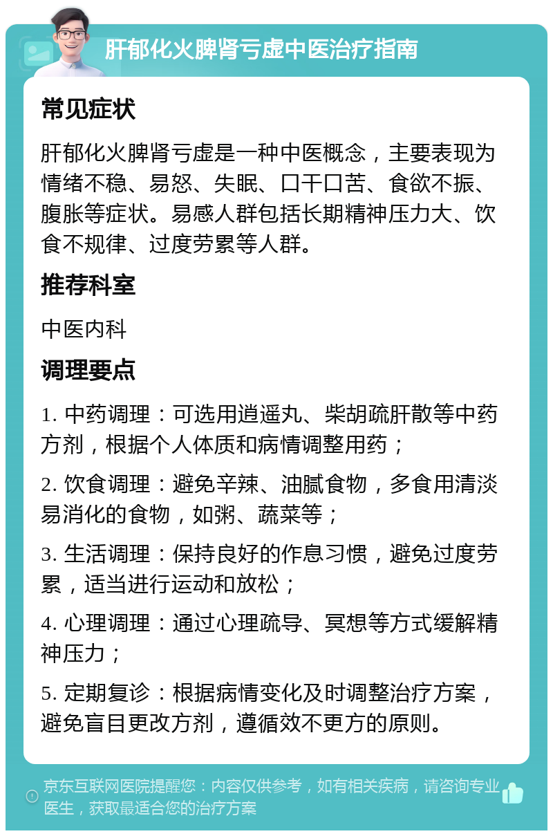 肝郁化火脾肾亏虚中医治疗指南 常见症状 肝郁化火脾肾亏虚是一种中医概念，主要表现为情绪不稳、易怒、失眠、口干口苦、食欲不振、腹胀等症状。易感人群包括长期精神压力大、饮食不规律、过度劳累等人群。 推荐科室 中医内科 调理要点 1. 中药调理：可选用逍遥丸、柴胡疏肝散等中药方剂，根据个人体质和病情调整用药； 2. 饮食调理：避免辛辣、油腻食物，多食用清淡易消化的食物，如粥、蔬菜等； 3. 生活调理：保持良好的作息习惯，避免过度劳累，适当进行运动和放松； 4. 心理调理：通过心理疏导、冥想等方式缓解精神压力； 5. 定期复诊：根据病情变化及时调整治疗方案，避免盲目更改方剂，遵循效不更方的原则。