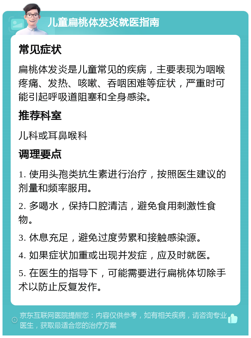 儿童扁桃体发炎就医指南 常见症状 扁桃体发炎是儿童常见的疾病，主要表现为咽喉疼痛、发热、咳嗽、吞咽困难等症状，严重时可能引起呼吸道阻塞和全身感染。 推荐科室 儿科或耳鼻喉科 调理要点 1. 使用头孢类抗生素进行治疗，按照医生建议的剂量和频率服用。 2. 多喝水，保持口腔清洁，避免食用刺激性食物。 3. 休息充足，避免过度劳累和接触感染源。 4. 如果症状加重或出现并发症，应及时就医。 5. 在医生的指导下，可能需要进行扁桃体切除手术以防止反复发作。