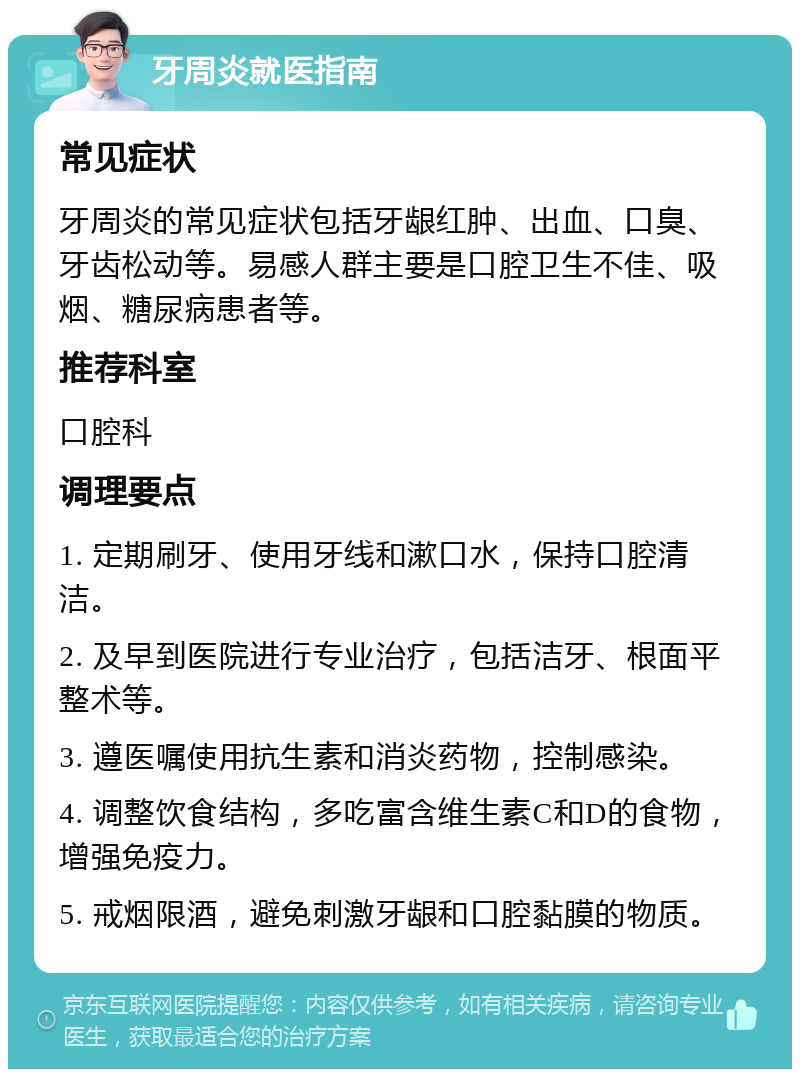 牙周炎就医指南 常见症状 牙周炎的常见症状包括牙龈红肿、出血、口臭、牙齿松动等。易感人群主要是口腔卫生不佳、吸烟、糖尿病患者等。 推荐科室 口腔科 调理要点 1. 定期刷牙、使用牙线和漱口水，保持口腔清洁。 2. 及早到医院进行专业治疗，包括洁牙、根面平整术等。 3. 遵医嘱使用抗生素和消炎药物，控制感染。 4. 调整饮食结构，多吃富含维生素C和D的食物，增强免疫力。 5. 戒烟限酒，避免刺激牙龈和口腔黏膜的物质。