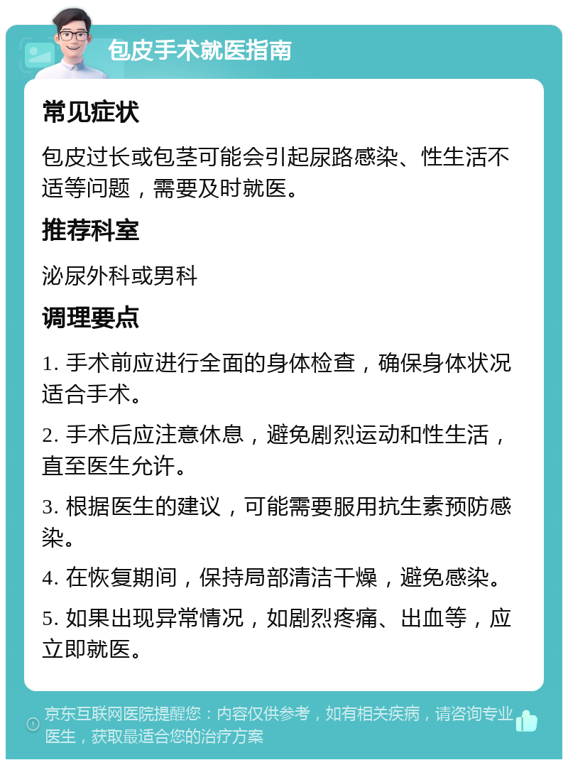 包皮手术就医指南 常见症状 包皮过长或包茎可能会引起尿路感染、性生活不适等问题，需要及时就医。 推荐科室 泌尿外科或男科 调理要点 1. 手术前应进行全面的身体检查，确保身体状况适合手术。 2. 手术后应注意休息，避免剧烈运动和性生活，直至医生允许。 3. 根据医生的建议，可能需要服用抗生素预防感染。 4. 在恢复期间，保持局部清洁干燥，避免感染。 5. 如果出现异常情况，如剧烈疼痛、出血等，应立即就医。