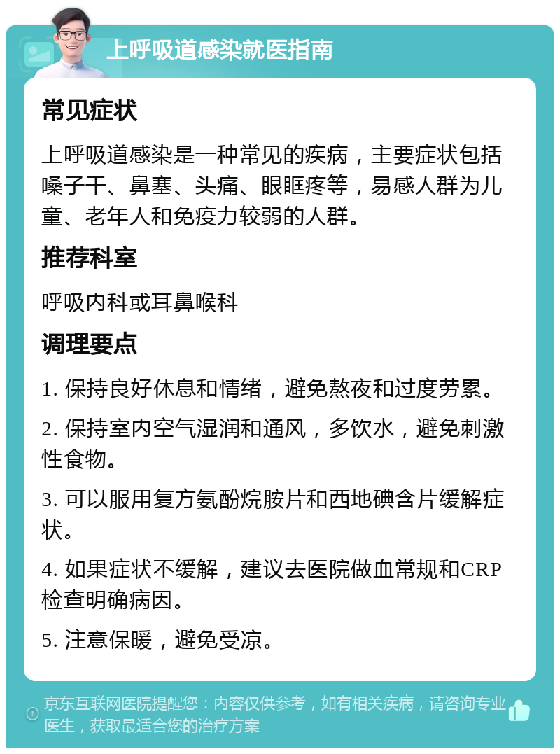 上呼吸道感染就医指南 常见症状 上呼吸道感染是一种常见的疾病，主要症状包括嗓子干、鼻塞、头痛、眼眶疼等，易感人群为儿童、老年人和免疫力较弱的人群。 推荐科室 呼吸内科或耳鼻喉科 调理要点 1. 保持良好休息和情绪，避免熬夜和过度劳累。 2. 保持室内空气湿润和通风，多饮水，避免刺激性食物。 3. 可以服用复方氨酚烷胺片和西地碘含片缓解症状。 4. 如果症状不缓解，建议去医院做血常规和CRP检查明确病因。 5. 注意保暖，避免受凉。