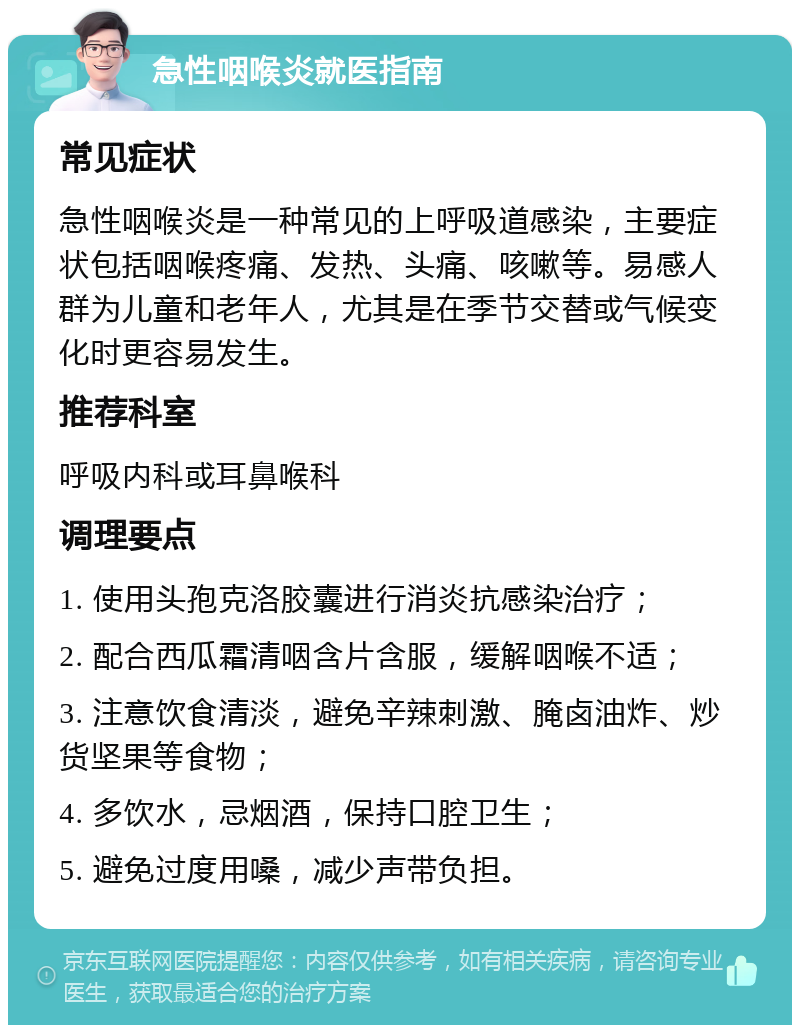 急性咽喉炎就医指南 常见症状 急性咽喉炎是一种常见的上呼吸道感染，主要症状包括咽喉疼痛、发热、头痛、咳嗽等。易感人群为儿童和老年人，尤其是在季节交替或气候变化时更容易发生。 推荐科室 呼吸内科或耳鼻喉科 调理要点 1. 使用头孢克洛胶囊进行消炎抗感染治疗； 2. 配合西瓜霜清咽含片含服，缓解咽喉不适； 3. 注意饮食清淡，避免辛辣刺激、腌卤油炸、炒货坚果等食物； 4. 多饮水，忌烟酒，保持口腔卫生； 5. 避免过度用嗓，减少声带负担。