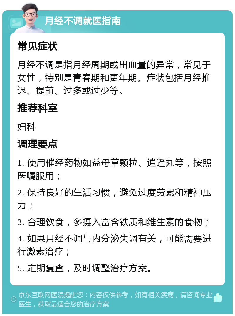 月经不调就医指南 常见症状 月经不调是指月经周期或出血量的异常，常见于女性，特别是青春期和更年期。症状包括月经推迟、提前、过多或过少等。 推荐科室 妇科 调理要点 1. 使用催经药物如益母草颗粒、逍遥丸等，按照医嘱服用； 2. 保持良好的生活习惯，避免过度劳累和精神压力； 3. 合理饮食，多摄入富含铁质和维生素的食物； 4. 如果月经不调与内分泌失调有关，可能需要进行激素治疗； 5. 定期复查，及时调整治疗方案。