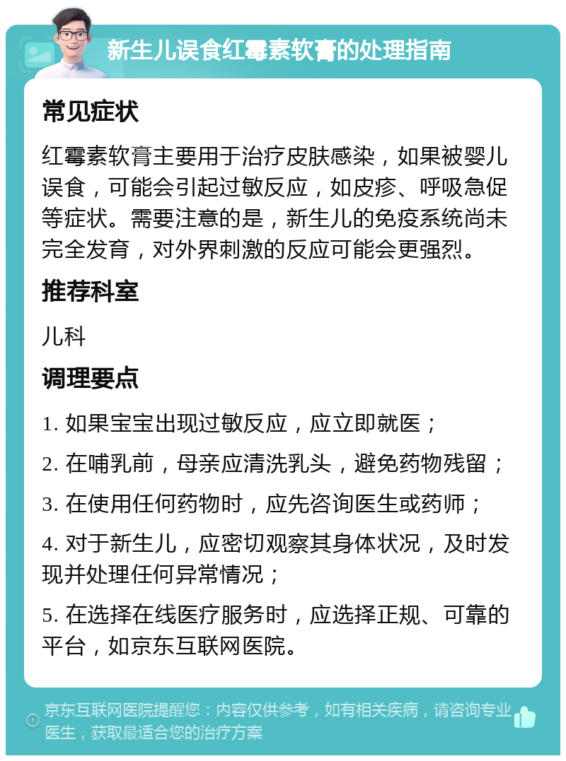 新生儿误食红霉素软膏的处理指南 常见症状 红霉素软膏主要用于治疗皮肤感染，如果被婴儿误食，可能会引起过敏反应，如皮疹、呼吸急促等症状。需要注意的是，新生儿的免疫系统尚未完全发育，对外界刺激的反应可能会更强烈。 推荐科室 儿科 调理要点 1. 如果宝宝出现过敏反应，应立即就医； 2. 在哺乳前，母亲应清洗乳头，避免药物残留； 3. 在使用任何药物时，应先咨询医生或药师； 4. 对于新生儿，应密切观察其身体状况，及时发现并处理任何异常情况； 5. 在选择在线医疗服务时，应选择正规、可靠的平台，如京东互联网医院。