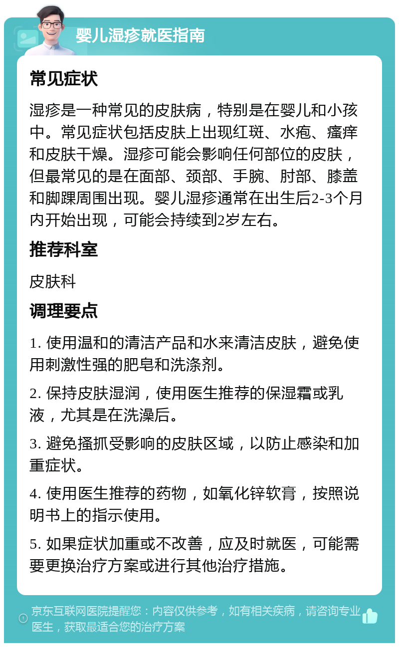 婴儿湿疹就医指南 常见症状 湿疹是一种常见的皮肤病，特别是在婴儿和小孩中。常见症状包括皮肤上出现红斑、水疱、瘙痒和皮肤干燥。湿疹可能会影响任何部位的皮肤，但最常见的是在面部、颈部、手腕、肘部、膝盖和脚踝周围出现。婴儿湿疹通常在出生后2-3个月内开始出现，可能会持续到2岁左右。 推荐科室 皮肤科 调理要点 1. 使用温和的清洁产品和水来清洁皮肤，避免使用刺激性强的肥皂和洗涤剂。 2. 保持皮肤湿润，使用医生推荐的保湿霜或乳液，尤其是在洗澡后。 3. 避免搔抓受影响的皮肤区域，以防止感染和加重症状。 4. 使用医生推荐的药物，如氧化锌软膏，按照说明书上的指示使用。 5. 如果症状加重或不改善，应及时就医，可能需要更换治疗方案或进行其他治疗措施。