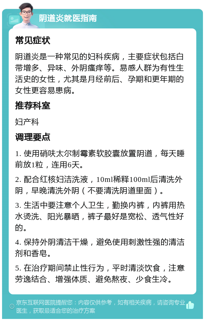 阴道炎就医指南 常见症状 阴道炎是一种常见的妇科疾病，主要症状包括白带增多、异味、外阴瘙痒等。易感人群为有性生活史的女性，尤其是月经前后、孕期和更年期的女性更容易患病。 推荐科室 妇产科 调理要点 1. 使用硝呋太尔制霉素软胶囊放置阴道，每天睡前放1粒，连用6天。 2. 配合红核妇洁洗液，10ml稀释100ml后清洗外阴，早晚清洗外阴（不要清洗阴道里面）。 3. 生活中要注意个人卫生，勤换内裤，内裤用热水烫洗、阳光暴晒，裤子最好是宽松、透气性好的。 4. 保持外阴清洁干燥，避免使用刺激性强的清洁剂和香皂。 5. 在治疗期间禁止性行为，平时清淡饮食，注意劳逸结合、增强体质、避免熬夜、少食生冷。