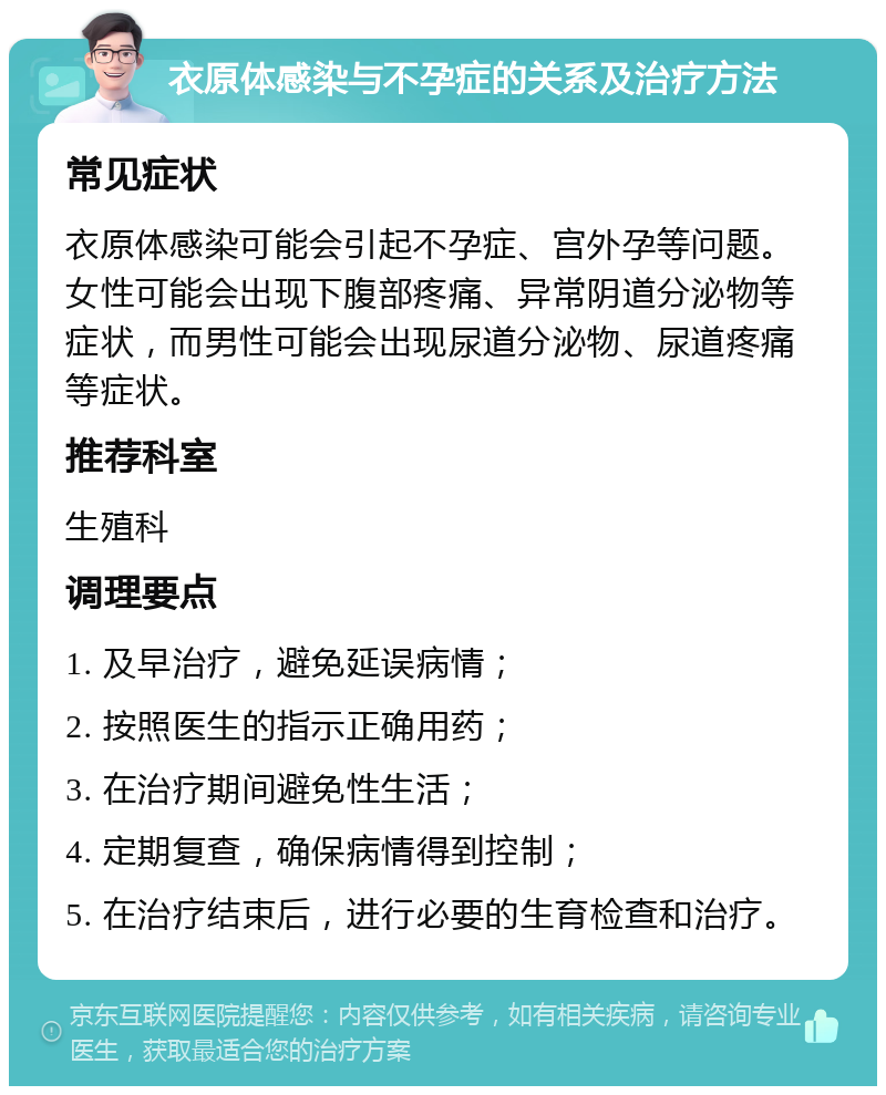 衣原体感染与不孕症的关系及治疗方法 常见症状 衣原体感染可能会引起不孕症、宫外孕等问题。女性可能会出现下腹部疼痛、异常阴道分泌物等症状，而男性可能会出现尿道分泌物、尿道疼痛等症状。 推荐科室 生殖科 调理要点 1. 及早治疗，避免延误病情； 2. 按照医生的指示正确用药； 3. 在治疗期间避免性生活； 4. 定期复查，确保病情得到控制； 5. 在治疗结束后，进行必要的生育检查和治疗。