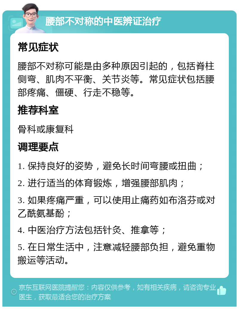 腰部不对称的中医辨证治疗 常见症状 腰部不对称可能是由多种原因引起的，包括脊柱侧弯、肌肉不平衡、关节炎等。常见症状包括腰部疼痛、僵硬、行走不稳等。 推荐科室 骨科或康复科 调理要点 1. 保持良好的姿势，避免长时间弯腰或扭曲； 2. 进行适当的体育锻炼，增强腰部肌肉； 3. 如果疼痛严重，可以使用止痛药如布洛芬或对乙酰氨基酚； 4. 中医治疗方法包括针灸、推拿等； 5. 在日常生活中，注意减轻腰部负担，避免重物搬运等活动。