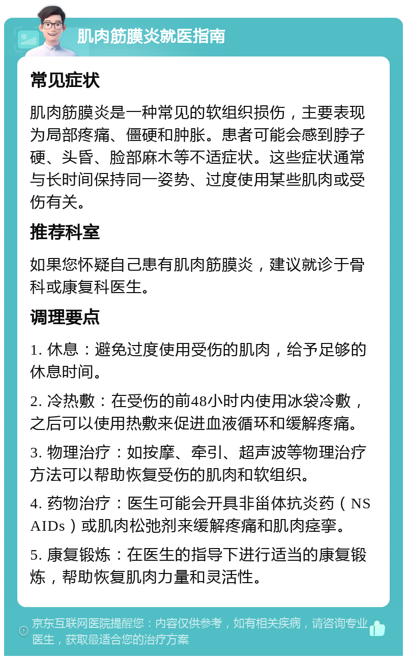 肌肉筋膜炎就医指南 常见症状 肌肉筋膜炎是一种常见的软组织损伤，主要表现为局部疼痛、僵硬和肿胀。患者可能会感到脖子硬、头昏、脸部麻木等不适症状。这些症状通常与长时间保持同一姿势、过度使用某些肌肉或受伤有关。 推荐科室 如果您怀疑自己患有肌肉筋膜炎，建议就诊于骨科或康复科医生。 调理要点 1. 休息：避免过度使用受伤的肌肉，给予足够的休息时间。 2. 冷热敷：在受伤的前48小时内使用冰袋冷敷，之后可以使用热敷来促进血液循环和缓解疼痛。 3. 物理治疗：如按摩、牵引、超声波等物理治疗方法可以帮助恢复受伤的肌肉和软组织。 4. 药物治疗：医生可能会开具非甾体抗炎药（NSAIDs）或肌肉松弛剂来缓解疼痛和肌肉痉挛。 5. 康复锻炼：在医生的指导下进行适当的康复锻炼，帮助恢复肌肉力量和灵活性。