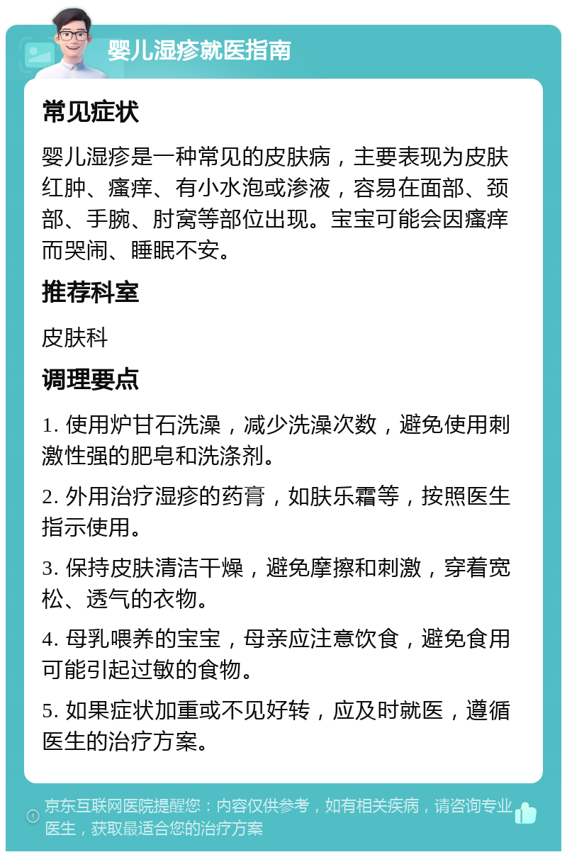 婴儿湿疹就医指南 常见症状 婴儿湿疹是一种常见的皮肤病，主要表现为皮肤红肿、瘙痒、有小水泡或渗液，容易在面部、颈部、手腕、肘窝等部位出现。宝宝可能会因瘙痒而哭闹、睡眠不安。 推荐科室 皮肤科 调理要点 1. 使用炉甘石洗澡，减少洗澡次数，避免使用刺激性强的肥皂和洗涤剂。 2. 外用治疗湿疹的药膏，如肤乐霜等，按照医生指示使用。 3. 保持皮肤清洁干燥，避免摩擦和刺激，穿着宽松、透气的衣物。 4. 母乳喂养的宝宝，母亲应注意饮食，避免食用可能引起过敏的食物。 5. 如果症状加重或不见好转，应及时就医，遵循医生的治疗方案。