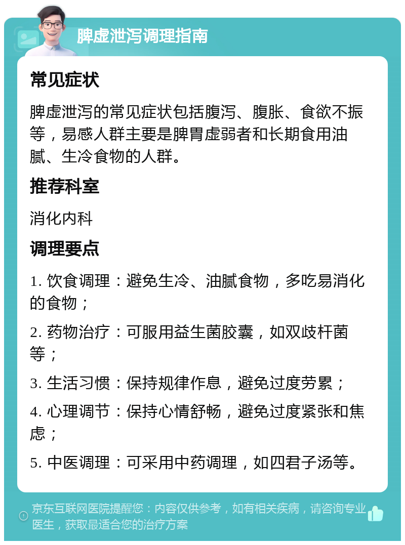 脾虚泄泻调理指南 常见症状 脾虚泄泻的常见症状包括腹泻、腹胀、食欲不振等，易感人群主要是脾胃虚弱者和长期食用油腻、生冷食物的人群。 推荐科室 消化内科 调理要点 1. 饮食调理：避免生冷、油腻食物，多吃易消化的食物； 2. 药物治疗：可服用益生菌胶囊，如双歧杆菌等； 3. 生活习惯：保持规律作息，避免过度劳累； 4. 心理调节：保持心情舒畅，避免过度紧张和焦虑； 5. 中医调理：可采用中药调理，如四君子汤等。