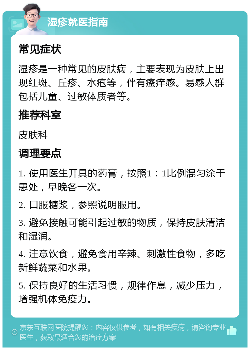 湿疹就医指南 常见症状 湿疹是一种常见的皮肤病，主要表现为皮肤上出现红斑、丘疹、水疱等，伴有瘙痒感。易感人群包括儿童、过敏体质者等。 推荐科室 皮肤科 调理要点 1. 使用医生开具的药膏，按照1：1比例混匀涂于患处，早晚各一次。 2. 口服糖浆，参照说明服用。 3. 避免接触可能引起过敏的物质，保持皮肤清洁和湿润。 4. 注意饮食，避免食用辛辣、刺激性食物，多吃新鲜蔬菜和水果。 5. 保持良好的生活习惯，规律作息，减少压力，增强机体免疫力。