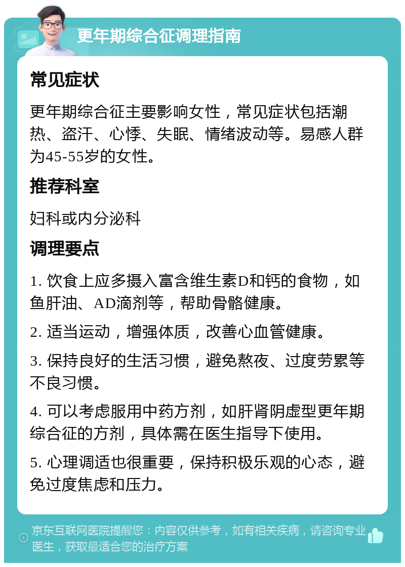 更年期综合征调理指南 常见症状 更年期综合征主要影响女性，常见症状包括潮热、盗汗、心悸、失眠、情绪波动等。易感人群为45-55岁的女性。 推荐科室 妇科或内分泌科 调理要点 1. 饮食上应多摄入富含维生素D和钙的食物，如鱼肝油、AD滴剂等，帮助骨骼健康。 2. 适当运动，增强体质，改善心血管健康。 3. 保持良好的生活习惯，避免熬夜、过度劳累等不良习惯。 4. 可以考虑服用中药方剂，如肝肾阴虚型更年期综合征的方剂，具体需在医生指导下使用。 5. 心理调适也很重要，保持积极乐观的心态，避免过度焦虑和压力。