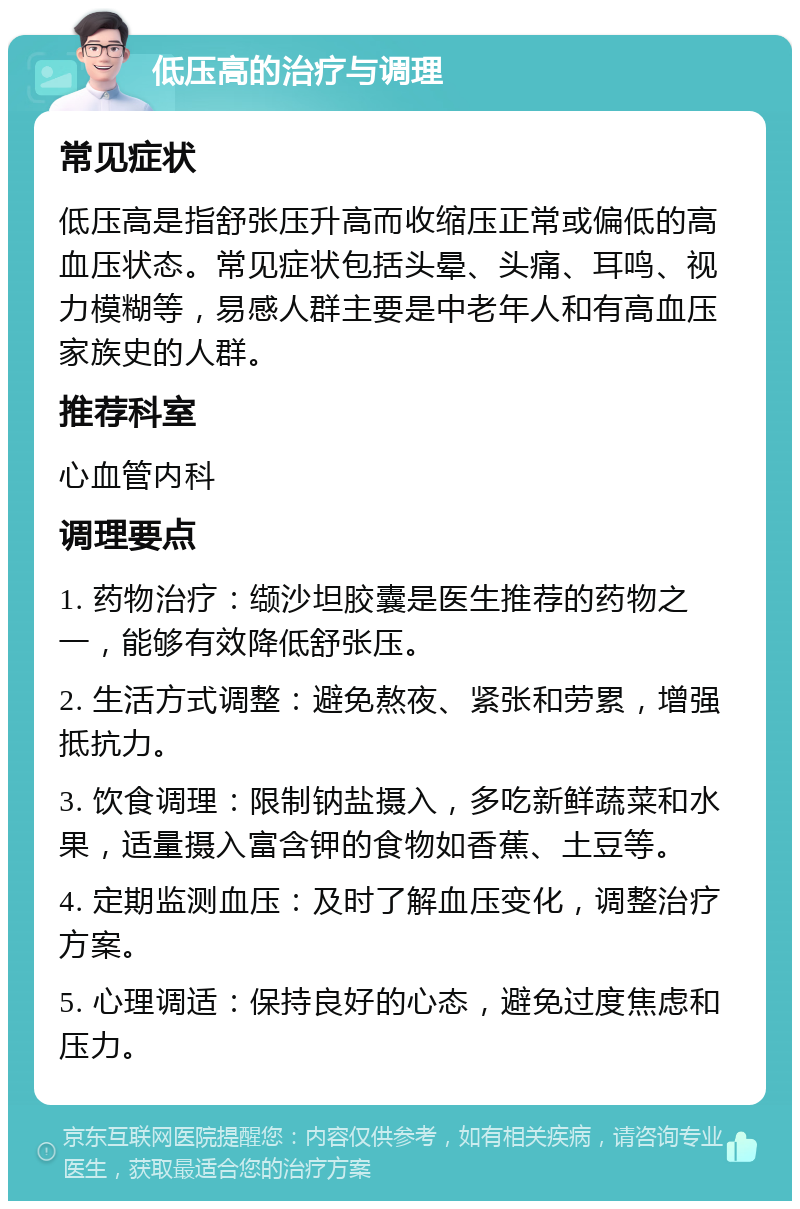 低压高的治疗与调理 常见症状 低压高是指舒张压升高而收缩压正常或偏低的高血压状态。常见症状包括头晕、头痛、耳鸣、视力模糊等，易感人群主要是中老年人和有高血压家族史的人群。 推荐科室 心血管内科 调理要点 1. 药物治疗：缬沙坦胶囊是医生推荐的药物之一，能够有效降低舒张压。 2. 生活方式调整：避免熬夜、紧张和劳累，增强抵抗力。 3. 饮食调理：限制钠盐摄入，多吃新鲜蔬菜和水果，适量摄入富含钾的食物如香蕉、土豆等。 4. 定期监测血压：及时了解血压变化，调整治疗方案。 5. 心理调适：保持良好的心态，避免过度焦虑和压力。