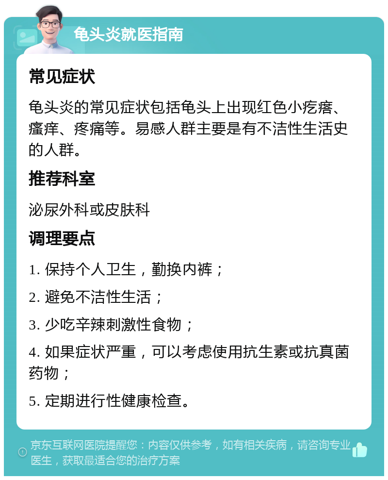 龟头炎就医指南 常见症状 龟头炎的常见症状包括龟头上出现红色小疙瘩、瘙痒、疼痛等。易感人群主要是有不洁性生活史的人群。 推荐科室 泌尿外科或皮肤科 调理要点 1. 保持个人卫生，勤换内裤； 2. 避免不洁性生活； 3. 少吃辛辣刺激性食物； 4. 如果症状严重，可以考虑使用抗生素或抗真菌药物； 5. 定期进行性健康检查。