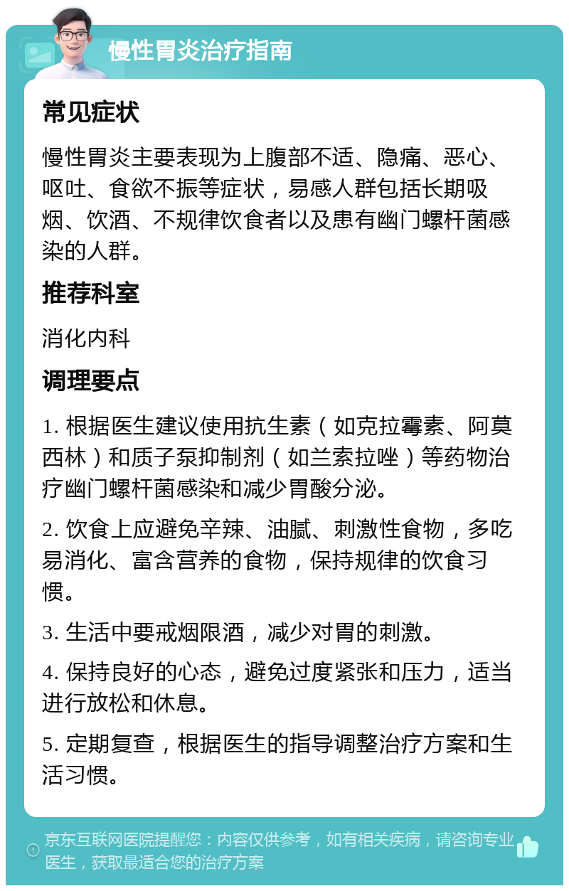 慢性胃炎治疗指南 常见症状 慢性胃炎主要表现为上腹部不适、隐痛、恶心、呕吐、食欲不振等症状，易感人群包括长期吸烟、饮酒、不规律饮食者以及患有幽门螺杆菌感染的人群。 推荐科室 消化内科 调理要点 1. 根据医生建议使用抗生素（如克拉霉素、阿莫西林）和质子泵抑制剂（如兰索拉唑）等药物治疗幽门螺杆菌感染和减少胃酸分泌。 2. 饮食上应避免辛辣、油腻、刺激性食物，多吃易消化、富含营养的食物，保持规律的饮食习惯。 3. 生活中要戒烟限酒，减少对胃的刺激。 4. 保持良好的心态，避免过度紧张和压力，适当进行放松和休息。 5. 定期复查，根据医生的指导调整治疗方案和生活习惯。