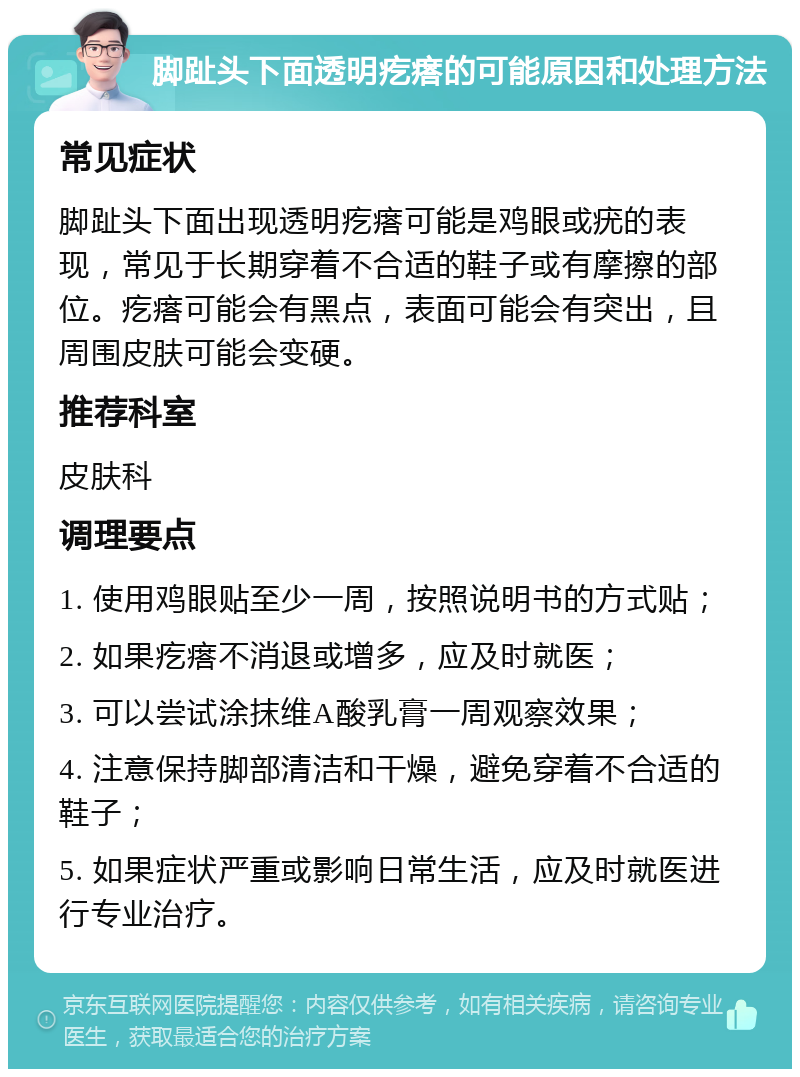 脚趾头下面透明疙瘩的可能原因和处理方法 常见症状 脚趾头下面出现透明疙瘩可能是鸡眼或疣的表现，常见于长期穿着不合适的鞋子或有摩擦的部位。疙瘩可能会有黑点，表面可能会有突出，且周围皮肤可能会变硬。 推荐科室 皮肤科 调理要点 1. 使用鸡眼贴至少一周，按照说明书的方式贴； 2. 如果疙瘩不消退或增多，应及时就医； 3. 可以尝试涂抹维A酸乳膏一周观察效果； 4. 注意保持脚部清洁和干燥，避免穿着不合适的鞋子； 5. 如果症状严重或影响日常生活，应及时就医进行专业治疗。