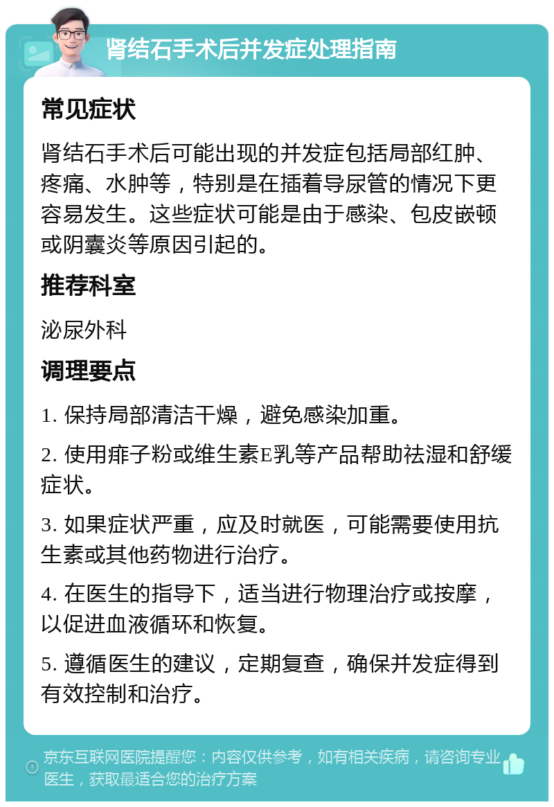 肾结石手术后并发症处理指南 常见症状 肾结石手术后可能出现的并发症包括局部红肿、疼痛、水肿等，特别是在插着导尿管的情况下更容易发生。这些症状可能是由于感染、包皮嵌顿或阴囊炎等原因引起的。 推荐科室 泌尿外科 调理要点 1. 保持局部清洁干燥，避免感染加重。 2. 使用痱子粉或维生素E乳等产品帮助祛湿和舒缓症状。 3. 如果症状严重，应及时就医，可能需要使用抗生素或其他药物进行治疗。 4. 在医生的指导下，适当进行物理治疗或按摩，以促进血液循环和恢复。 5. 遵循医生的建议，定期复查，确保并发症得到有效控制和治疗。