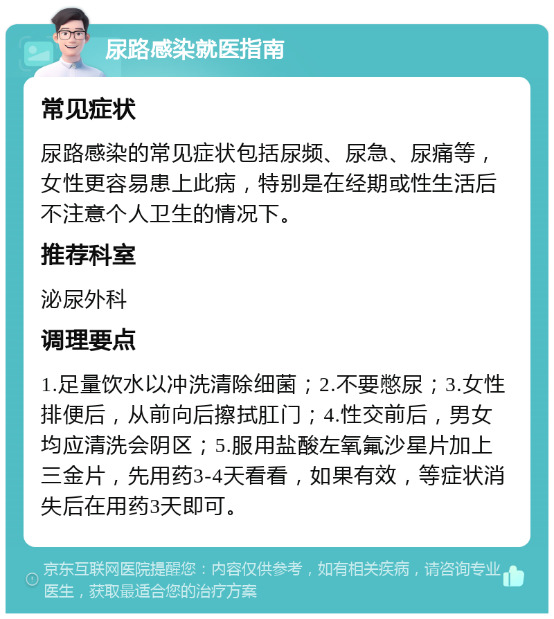 尿路感染就医指南 常见症状 尿路感染的常见症状包括尿频、尿急、尿痛等，女性更容易患上此病，特别是在经期或性生活后不注意个人卫生的情况下。 推荐科室 泌尿外科 调理要点 1.足量饮水以冲洗清除细菌；2.不要憋尿；3.女性排便后，从前向后擦拭肛门；4.性交前后，男女均应清洗会阴区；5.服用盐酸左氧氟沙星片加上三金片，先用药3-4天看看，如果有效，等症状消失后在用药3天即可。