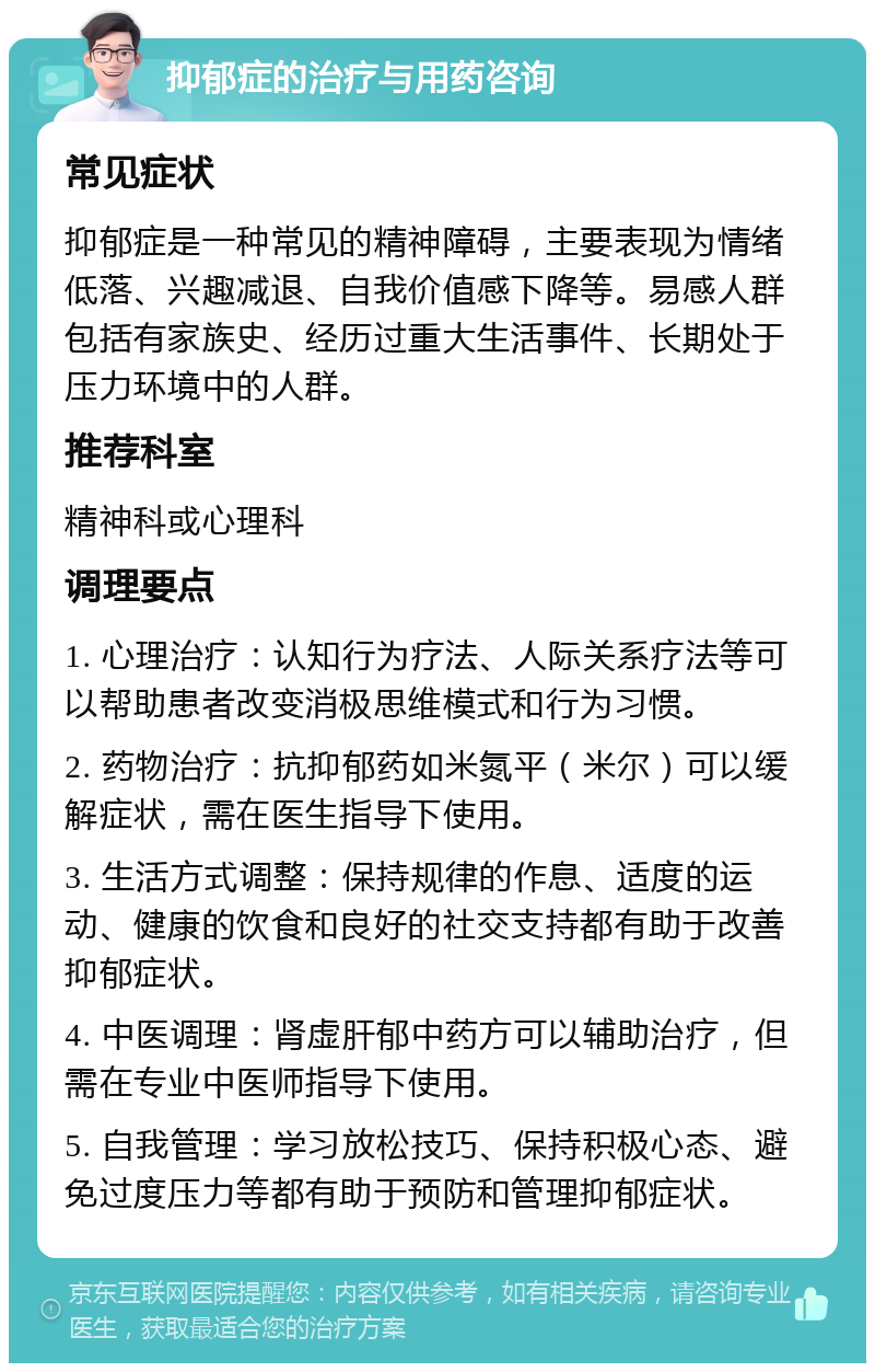 抑郁症的治疗与用药咨询 常见症状 抑郁症是一种常见的精神障碍，主要表现为情绪低落、兴趣减退、自我价值感下降等。易感人群包括有家族史、经历过重大生活事件、长期处于压力环境中的人群。 推荐科室 精神科或心理科 调理要点 1. 心理治疗：认知行为疗法、人际关系疗法等可以帮助患者改变消极思维模式和行为习惯。 2. 药物治疗：抗抑郁药如米氮平（米尔）可以缓解症状，需在医生指导下使用。 3. 生活方式调整：保持规律的作息、适度的运动、健康的饮食和良好的社交支持都有助于改善抑郁症状。 4. 中医调理：肾虚肝郁中药方可以辅助治疗，但需在专业中医师指导下使用。 5. 自我管理：学习放松技巧、保持积极心态、避免过度压力等都有助于预防和管理抑郁症状。