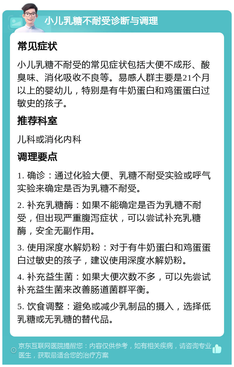 小儿乳糖不耐受诊断与调理 常见症状 小儿乳糖不耐受的常见症状包括大便不成形、酸臭味、消化吸收不良等。易感人群主要是21个月以上的婴幼儿，特别是有牛奶蛋白和鸡蛋蛋白过敏史的孩子。 推荐科室 儿科或消化内科 调理要点 1. 确诊：通过化验大便、乳糖不耐受实验或呼气实验来确定是否为乳糖不耐受。 2. 补充乳糖酶：如果不能确定是否为乳糖不耐受，但出现严重腹泻症状，可以尝试补充乳糖酶，安全无副作用。 3. 使用深度水解奶粉：对于有牛奶蛋白和鸡蛋蛋白过敏史的孩子，建议使用深度水解奶粉。 4. 补充益生菌：如果大便次数不多，可以先尝试补充益生菌来改善肠道菌群平衡。 5. 饮食调整：避免或减少乳制品的摄入，选择低乳糖或无乳糖的替代品。