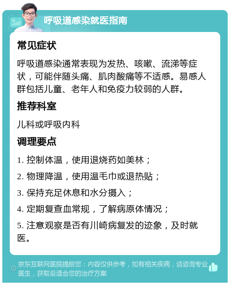 呼吸道感染就医指南 常见症状 呼吸道感染通常表现为发热、咳嗽、流涕等症状，可能伴随头痛、肌肉酸痛等不适感。易感人群包括儿童、老年人和免疫力较弱的人群。 推荐科室 儿科或呼吸内科 调理要点 1. 控制体温，使用退烧药如美林； 2. 物理降温，使用温毛巾或退热贴； 3. 保持充足休息和水分摄入； 4. 定期复查血常规，了解病原体情况； 5. 注意观察是否有川崎病复发的迹象，及时就医。