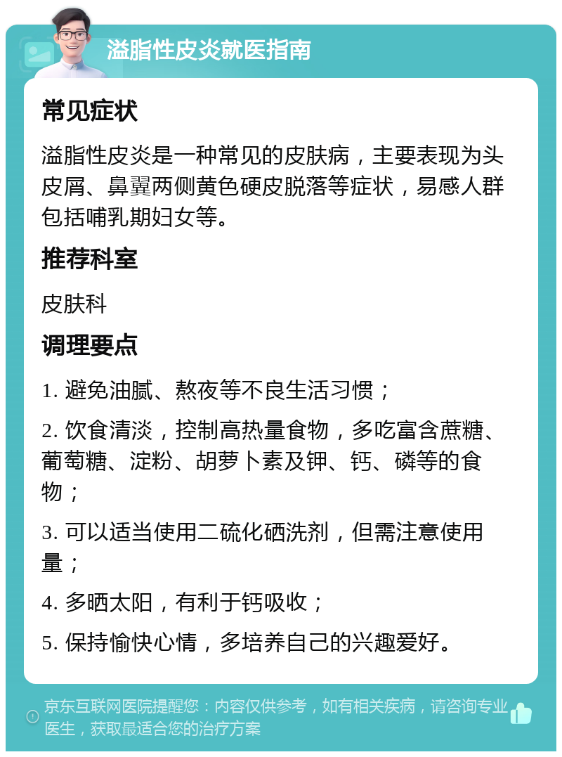 溢脂性皮炎就医指南 常见症状 溢脂性皮炎是一种常见的皮肤病，主要表现为头皮屑、鼻翼两侧黄色硬皮脱落等症状，易感人群包括哺乳期妇女等。 推荐科室 皮肤科 调理要点 1. 避免油腻、熬夜等不良生活习惯； 2. 饮食清淡，控制高热量食物，多吃富含蔗糖、葡萄糖、淀粉、胡萝卜素及钾、钙、磷等的食物； 3. 可以适当使用二硫化硒洗剂，但需注意使用量； 4. 多晒太阳，有利于钙吸收； 5. 保持愉快心情，多培养自己的兴趣爱好。