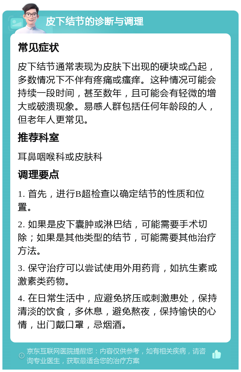 皮下结节的诊断与调理 常见症状 皮下结节通常表现为皮肤下出现的硬块或凸起，多数情况下不伴有疼痛或瘙痒。这种情况可能会持续一段时间，甚至数年，且可能会有轻微的增大或破溃现象。易感人群包括任何年龄段的人，但老年人更常见。 推荐科室 耳鼻咽喉科或皮肤科 调理要点 1. 首先，进行B超检查以确定结节的性质和位置。 2. 如果是皮下囊肿或淋巴结，可能需要手术切除；如果是其他类型的结节，可能需要其他治疗方法。 3. 保守治疗可以尝试使用外用药膏，如抗生素或激素类药物。 4. 在日常生活中，应避免挤压或刺激患处，保持清淡的饮食，多休息，避免熬夜，保持愉快的心情，出门戴口罩，忌烟酒。