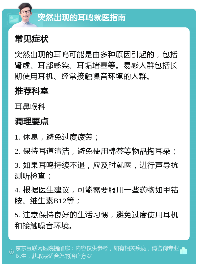 突然出现的耳鸣就医指南 常见症状 突然出现的耳鸣可能是由多种原因引起的，包括肾虚、耳部感染、耳垢堵塞等。易感人群包括长期使用耳机、经常接触噪音环境的人群。 推荐科室 耳鼻喉科 调理要点 1. 休息，避免过度疲劳； 2. 保持耳道清洁，避免使用棉签等物品掏耳朵； 3. 如果耳鸣持续不退，应及时就医，进行声导抗测听检查； 4. 根据医生建议，可能需要服用一些药物如甲钴胺、维生素B12等； 5. 注意保持良好的生活习惯，避免过度使用耳机和接触噪音环境。