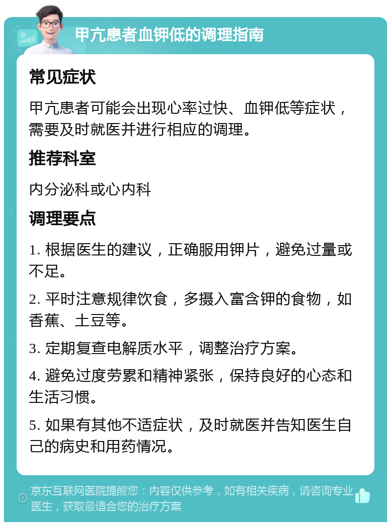 甲亢患者血钾低的调理指南 常见症状 甲亢患者可能会出现心率过快、血钾低等症状，需要及时就医并进行相应的调理。 推荐科室 内分泌科或心内科 调理要点 1. 根据医生的建议，正确服用钾片，避免过量或不足。 2. 平时注意规律饮食，多摄入富含钾的食物，如香蕉、土豆等。 3. 定期复查电解质水平，调整治疗方案。 4. 避免过度劳累和精神紧张，保持良好的心态和生活习惯。 5. 如果有其他不适症状，及时就医并告知医生自己的病史和用药情况。