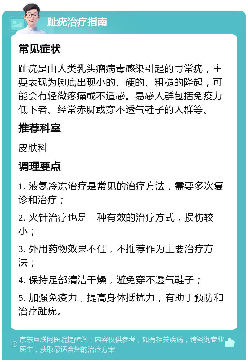 趾疣治疗指南 常见症状 趾疣是由人类乳头瘤病毒感染引起的寻常疣，主要表现为脚底出现小的、硬的、粗糙的隆起，可能会有轻微疼痛或不适感。易感人群包括免疫力低下者、经常赤脚或穿不透气鞋子的人群等。 推荐科室 皮肤科 调理要点 1. 液氮冷冻治疗是常见的治疗方法，需要多次复诊和治疗； 2. 火针治疗也是一种有效的治疗方式，损伤较小； 3. 外用药物效果不佳，不推荐作为主要治疗方法； 4. 保持足部清洁干燥，避免穿不透气鞋子； 5. 加强免疫力，提高身体抵抗力，有助于预防和治疗趾疣。