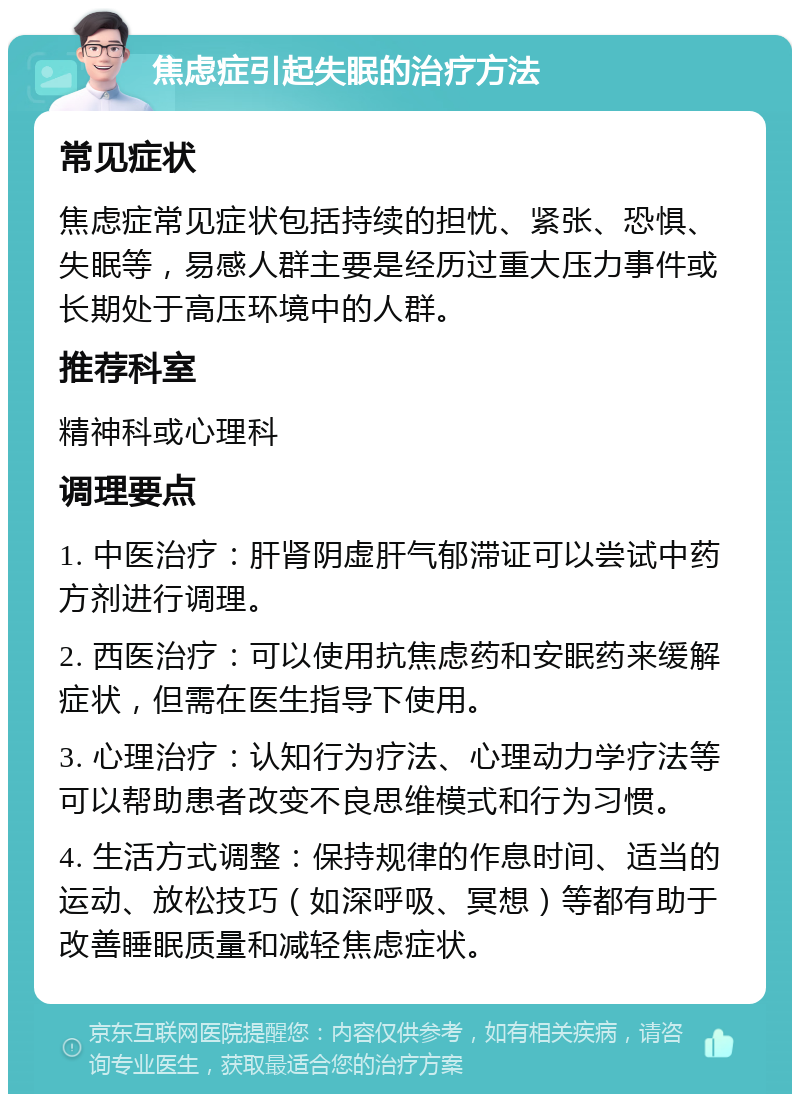 焦虑症引起失眠的治疗方法 常见症状 焦虑症常见症状包括持续的担忧、紧张、恐惧、失眠等，易感人群主要是经历过重大压力事件或长期处于高压环境中的人群。 推荐科室 精神科或心理科 调理要点 1. 中医治疗：肝肾阴虚肝气郁滞证可以尝试中药方剂进行调理。 2. 西医治疗：可以使用抗焦虑药和安眠药来缓解症状，但需在医生指导下使用。 3. 心理治疗：认知行为疗法、心理动力学疗法等可以帮助患者改变不良思维模式和行为习惯。 4. 生活方式调整：保持规律的作息时间、适当的运动、放松技巧（如深呼吸、冥想）等都有助于改善睡眠质量和减轻焦虑症状。