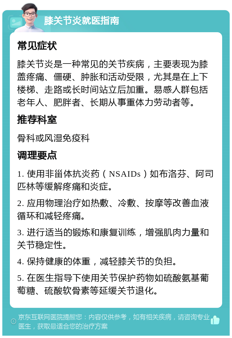 膝关节炎就医指南 常见症状 膝关节炎是一种常见的关节疾病，主要表现为膝盖疼痛、僵硬、肿胀和活动受限，尤其是在上下楼梯、走路或长时间站立后加重。易感人群包括老年人、肥胖者、长期从事重体力劳动者等。 推荐科室 骨科或风湿免疫科 调理要点 1. 使用非甾体抗炎药（NSAIDs）如布洛芬、阿司匹林等缓解疼痛和炎症。 2. 应用物理治疗如热敷、冷敷、按摩等改善血液循环和减轻疼痛。 3. 进行适当的锻炼和康复训练，增强肌肉力量和关节稳定性。 4. 保持健康的体重，减轻膝关节的负担。 5. 在医生指导下使用关节保护药物如硫酸氨基葡萄糖、硫酸软骨素等延缓关节退化。